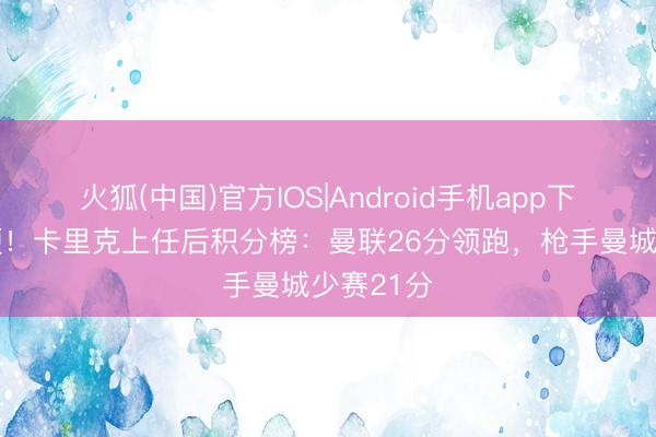 火狐(中国)官方IOS|Android手机app下载 战绩硬！卡里克上任后积分榜：曼联26分领跑，枪手曼城少赛21分