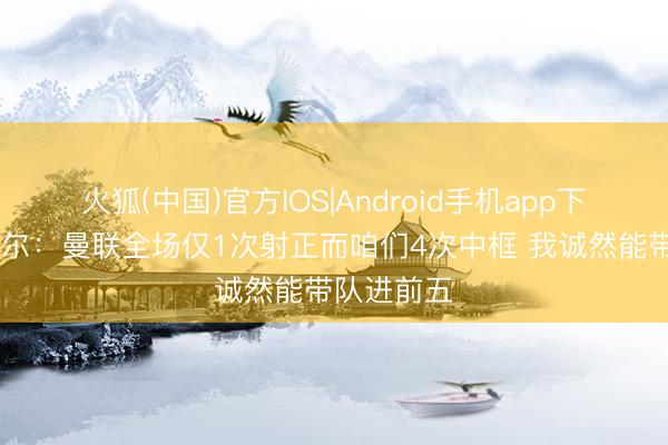 火狐(中国)官方IOS|Android手机app下载 罗塞尼尔：曼联全场仅1次射正而咱们4次中框 我诚然能带队进前五