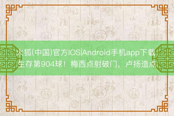 火狐(中国)官方IOS|Android手机app下载 生存第904球！梅西点射破门，卢扬造点