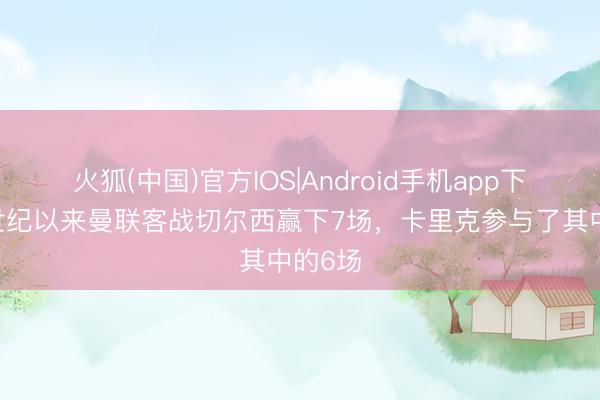 火狐(中国)官方IOS|Android手机app下载 本世纪以来曼联客战切尔西赢下7场，卡里克参与了其中的6场