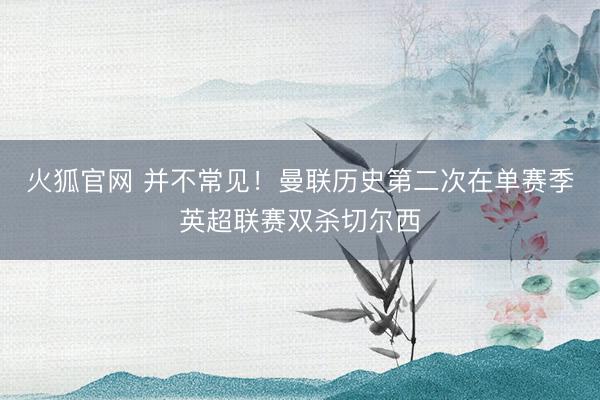 火狐官网 并不常见！曼联历史第二次在单赛季英超联赛双杀切尔西