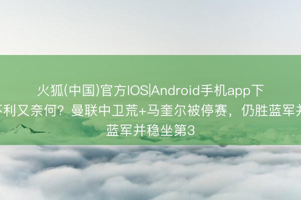 火狐(中国)官方IOS|Android手机app下载 各样不利又奈何？曼联中卫荒+马奎尔被停赛，仍胜蓝军并稳坐第3