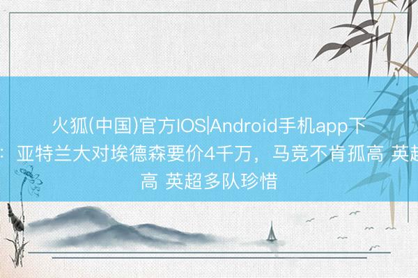 火狐(中国)官方IOS|Android手机app下载 罗马诺：亚特兰大对埃德森要价4千万，马竞不肯孤高 英超多队珍惜