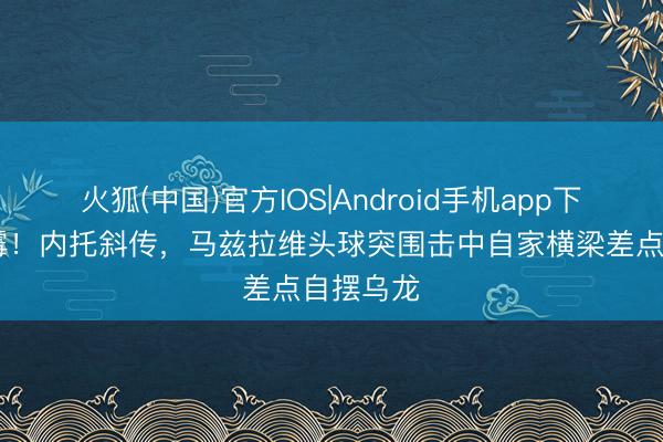 火狐(中国)官方IOS|Android手机app下载 倒大霉！内托斜传，马兹拉维头球突围击中自家横梁差点自摆乌龙