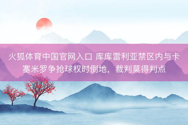 火狐体育中国官网入口 库库雷利亚禁区内与卡塞米罗争抢球权时倒地，裁判莫得判点