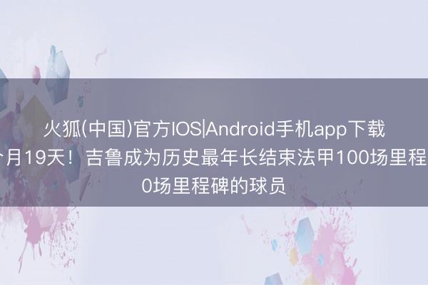 火狐(中国)官方IOS|Android手机app下载 39岁6个月19天!吉鲁成为历史最年长结束法甲100场里程碑的球员