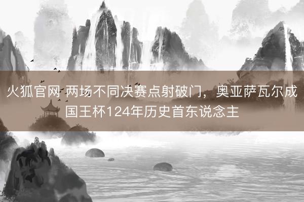 火狐官网 两场不同决赛点射破门，奥亚萨瓦尔成国王杯124年历史首东说念主