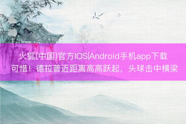 火狐(中国)官方IOS|Android手机app下载 可惜！德拉普近距离高高跃起，头球击中横梁