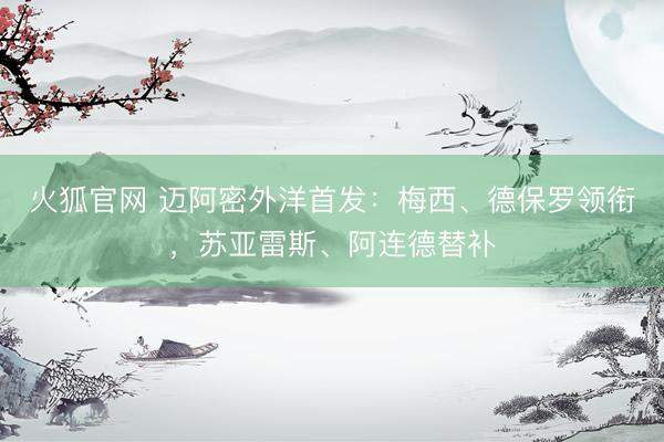 火狐官网 迈阿密外洋首发：梅西、德保罗领衔，苏亚雷斯、阿连德替补