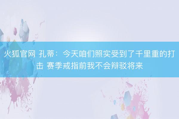 火狐官网 孔蒂：今天咱们照实受到了千里重的打击 赛季戒指前我不会辩驳将来