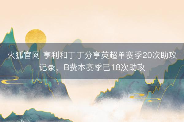 火狐官网 亨利和丁丁分享英超单赛季20次助攻记录，B费本赛季已18次助攻