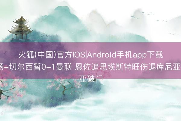 火狐(中国)官方IOS|Android手机app下载 半场-切尔西暂0-1曼联 恩佐追思埃斯特旺伤退库尼亚破门