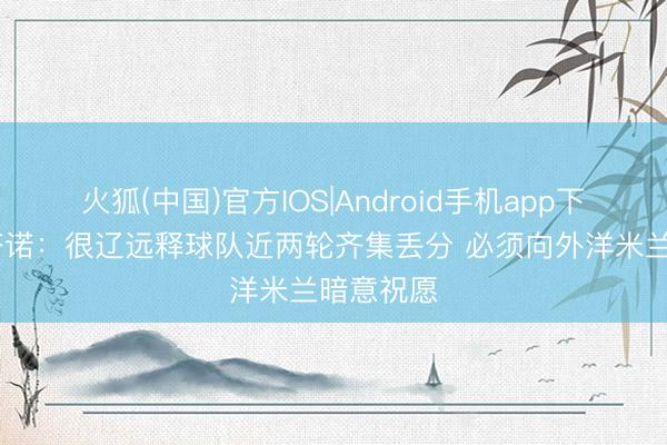 火狐(中国)官方IOS|Android手机app下载 波利塔诺：很辽远释球队近两轮齐集丢分 必须向外洋米兰暗意祝愿