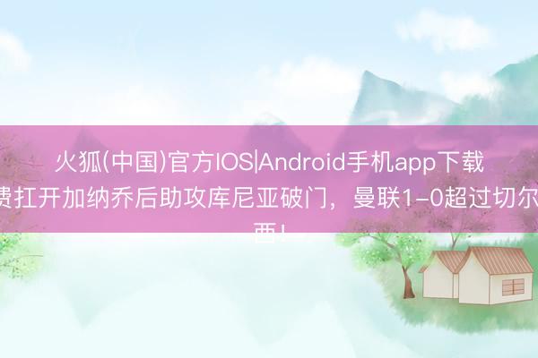 火狐(中国)官方IOS|Android手机app下载 B费扛开加纳乔后助攻库尼亚破门，曼联1-0超过切尔西！