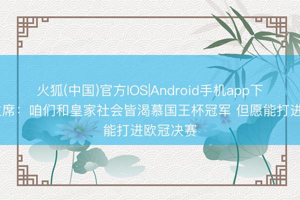 火狐(中国)官方IOS|Android手机app下载 马竞主席：咱们和皇家社会皆渴慕国王杯冠军 但愿能打进欧冠决赛