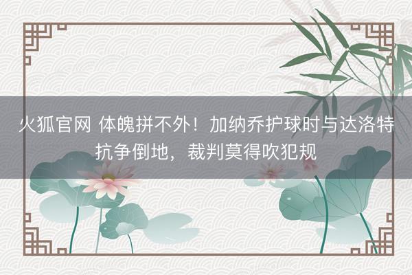 火狐官网 体魄拼不外！加纳乔护球时与达洛特抗争倒地，裁判莫得吹犯规