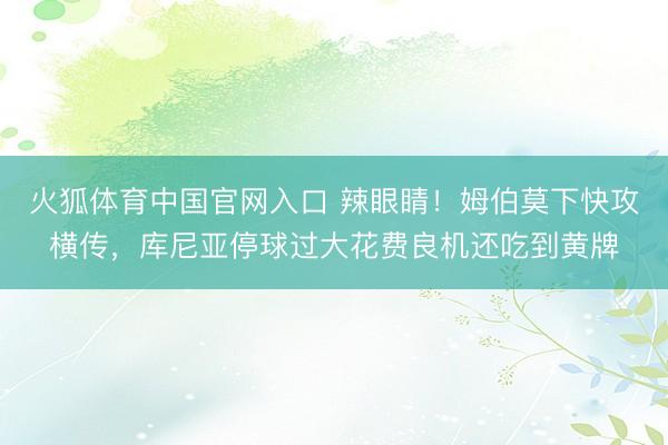 火狐体育中国官网入口 辣眼睛！姆伯莫下快攻横传，库尼亚停球过大花费良机还吃到黄牌