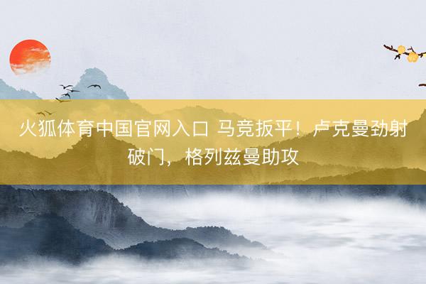 火狐体育中国官网入口 马竞扳平！卢克曼劲射破门，格列兹曼助攻