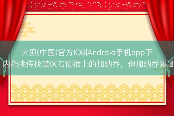 火狐(中国)官方IOS|Android手机app下载 内托挑传找禁区右侧插上的加纳乔，但加纳乔踢呲了