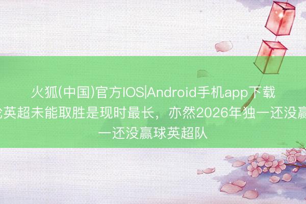 火狐(中国)官方IOS|Android手机app下载 热刺15轮英超未能取胜是现时最长，亦然2026年独一还没赢球英超队