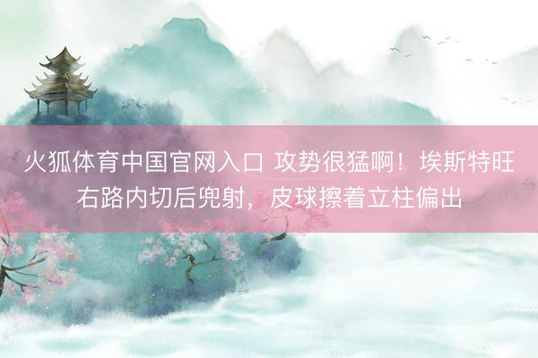 火狐体育中国官网入口 攻势很猛啊！埃斯特旺右路内切后兜射，皮球擦着立柱偏出