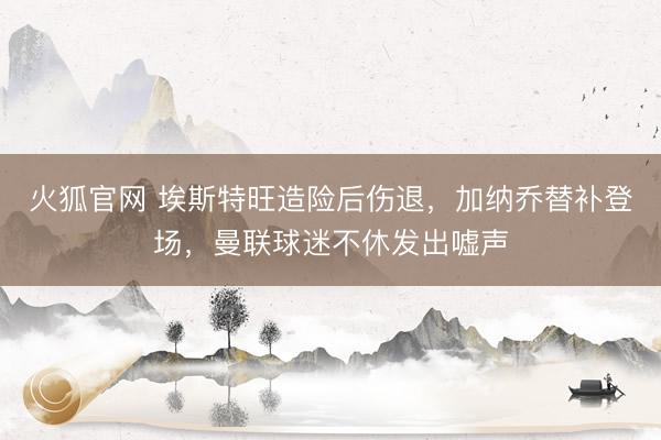 火狐官网 埃斯特旺造险后伤退，加纳乔替补登场，曼联球迷不休发出嘘声