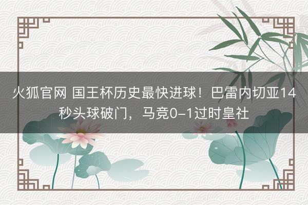 火狐官网 国王杯历史最快进球！巴雷内切亚14秒头球破门，马竞0-1过时皇社