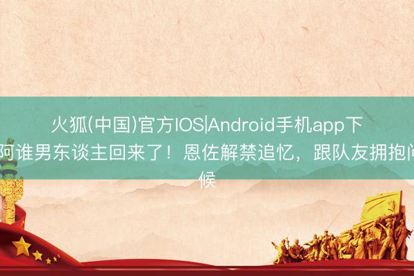 火狐(中国)官方IOS|Android手机app下载 阿谁男东谈主回来了！恩佐解禁追忆，跟队友拥抱问候