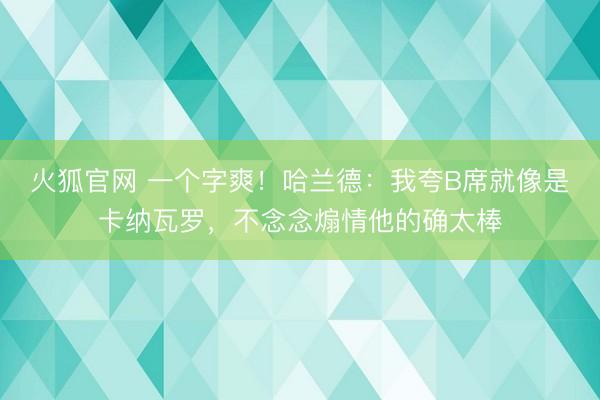 火狐官网 一个字爽！哈兰德：我夸B席就像是卡纳瓦罗，不念念煽情他的确太棒