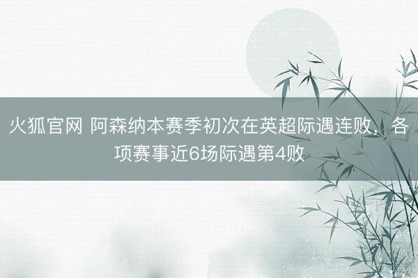 火狐官网 阿森纳本赛季初次在英超际遇连败，各项赛事近6场际遇第4败