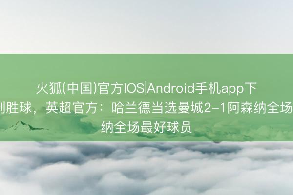 火狐(中国)官方IOS|Android手机app下载 打入制胜球，英超官方：哈兰德当选曼城2-1阿森纳全场最好球员