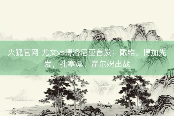 火狐官网 尤文vs博洛尼亚首发：戴维、博加先发，孔塞桑、霍尔姆出战
