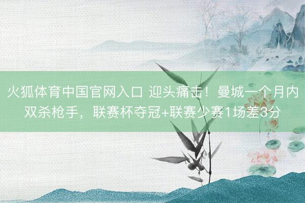 火狐体育中国官网入口 迎头痛击！曼城一个月内双杀枪手，联赛杯夺冠+联赛少赛1场差3分