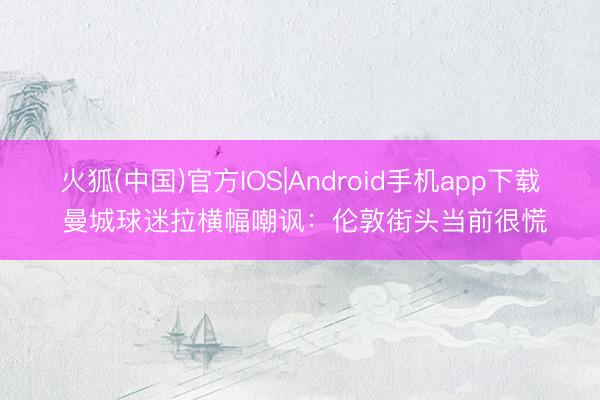 火狐(中国)官方IOS|Android手机app下载 曼城球迷拉横幅嘲讽：伦敦街头当前很慌