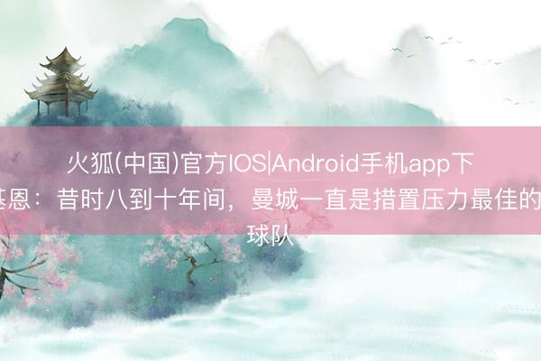 火狐(中国)官方IOS|Android手机app下载 基恩：昔时八到十年间，曼城一直是措置压力最佳的球队