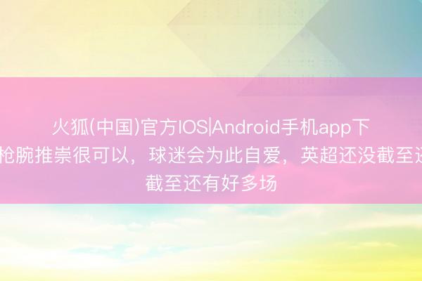 火狐(中国)官方IOS|Android手机app下载 基翁：枪腕推崇很可以，球迷会为此自爱，英超还没截至还有好多场