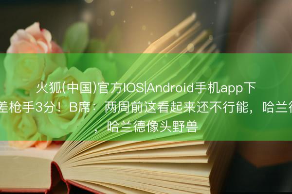 火狐(中国)官方IOS|Android手机app下载 少赛只差枪手3分！B席：两周前这看起来还不行能，哈兰德像头野兽