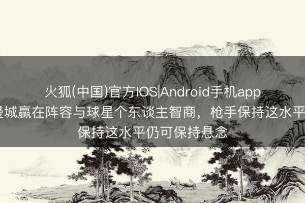火狐(中国)官方IOS|Android手机app下载 詹俊：曼城赢在阵容与球星个东谈主智商，枪手保持这水平仍可保持悬念
