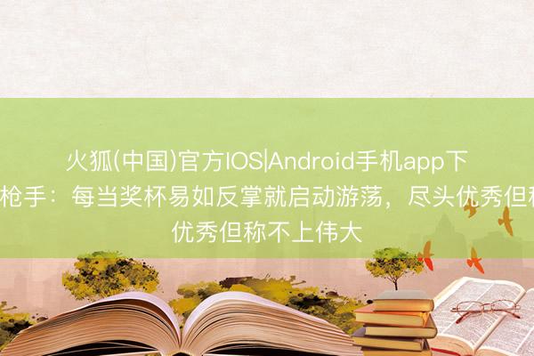 火狐(中国)官方IOS|Android手机app下载 TA锐评枪手：每当奖杯易如反掌就启动游荡，尽头优秀但称不上伟大
