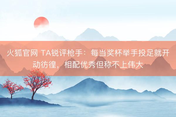 火狐官网 TA锐评枪手：每当奖杯举手投足就开动彷徨，相配优秀但称不上伟大