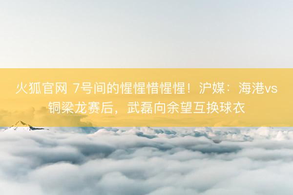火狐官网 7号间的惺惺惜惺惺！沪媒：海港vs铜梁龙赛后，武磊向余望互换球衣