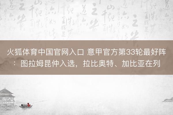 火狐体育中国官网入口 意甲官方第33轮最好阵：图拉姆昆仲入选，拉比奥特、加比亚在列