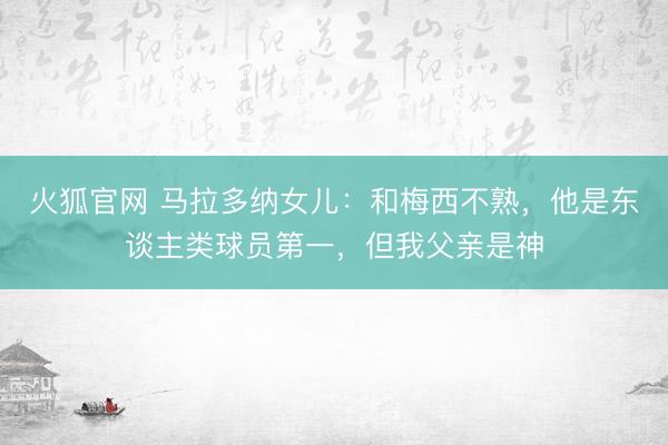 火狐官网 马拉多纳女儿：和梅西不熟，他是东谈主类球员第一，但我父亲是神