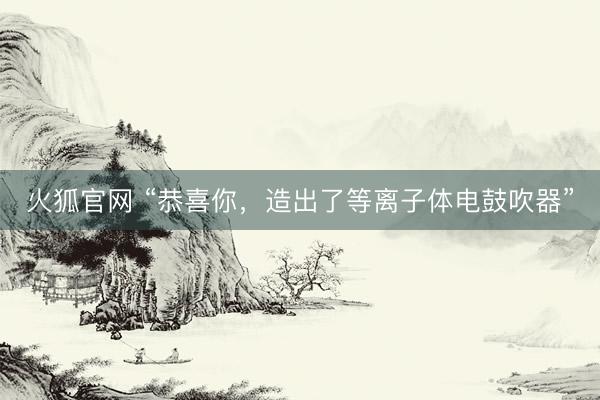 火狐官网 “恭喜你，造出了等离子体电鼓吹器”