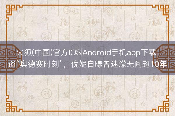 火狐(中国)官方IOS|Android手机app下载 谈“奥德赛时刻”，倪妮自曝曾迷濛无间超10年