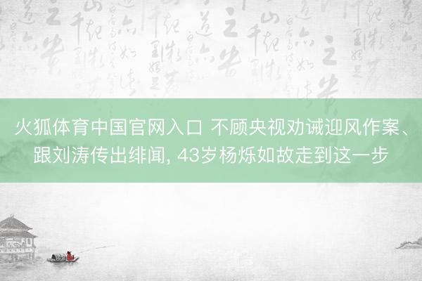火狐体育中国官网入口 不顾央视劝诫迎风作案、跟刘涛传出绯闻， 43岁杨烁如故走到这一步