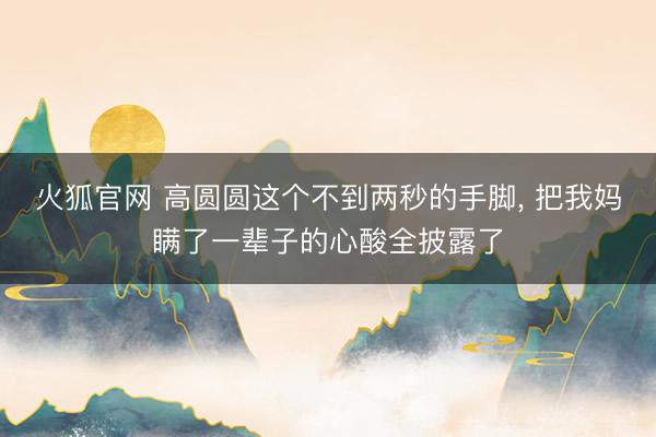 火狐官网 高圆圆这个不到两秒的手脚， 把我妈瞒了一辈子的心酸全披露了