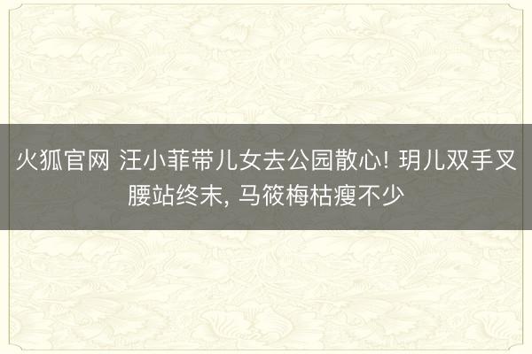 火狐官网 汪小菲带儿女去公园散心! 玥儿双手叉腰站终末， 马筱梅枯瘦不少