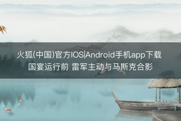 火狐(中国)官方IOS|Android手机app下载 国宴运行前 雷军主动与马斯克合影