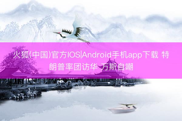 火狐(中国)官方IOS|Android手机app下载 特朗普率团访华 万斯自嘲